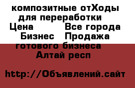 композитные отХоды для переработки  › Цена ­ 100 - Все города Бизнес » Продажа готового бизнеса   . Алтай респ.